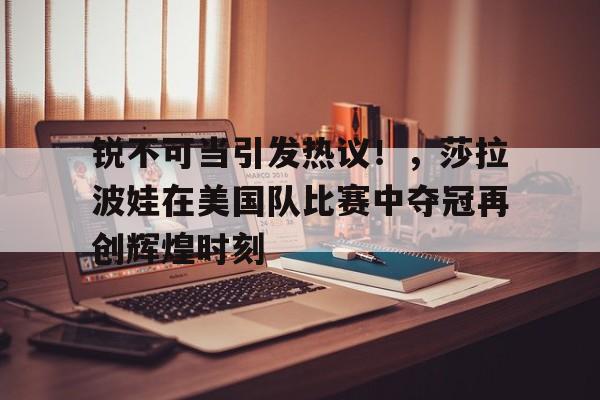  锐不可当引发热议！，莎拉波娃在美国队比赛中夺冠再创辉煌时刻