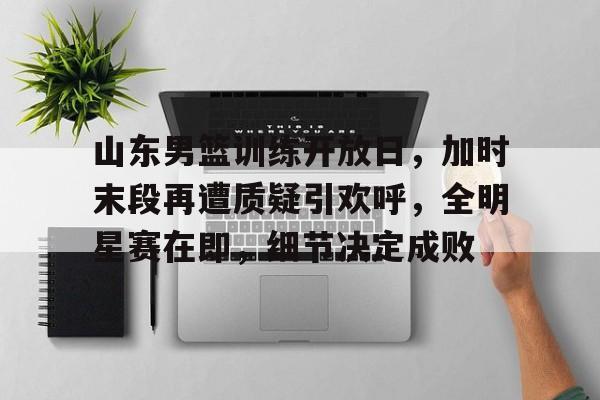 J9九游会平台-关于山东男篮训练开放日，加时末段再遭质疑引欢呼，全明星赛在即，细节决定成败的信息