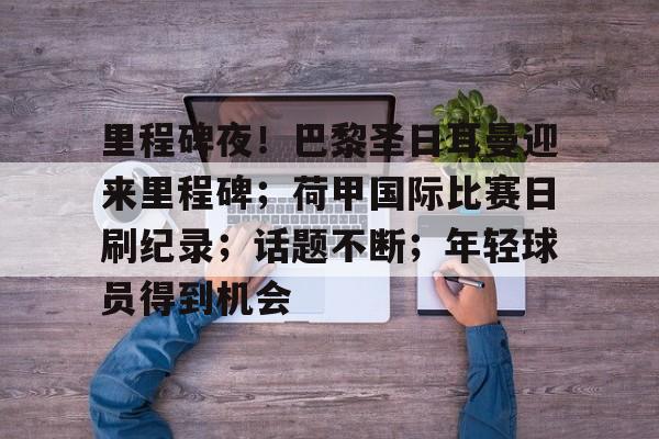 九游会官网-关于里程碑夜！巴黎圣日耳曼迎来里程碑；荷甲国际比赛日刷纪录；话题不断；年轻球员得到机会的信息